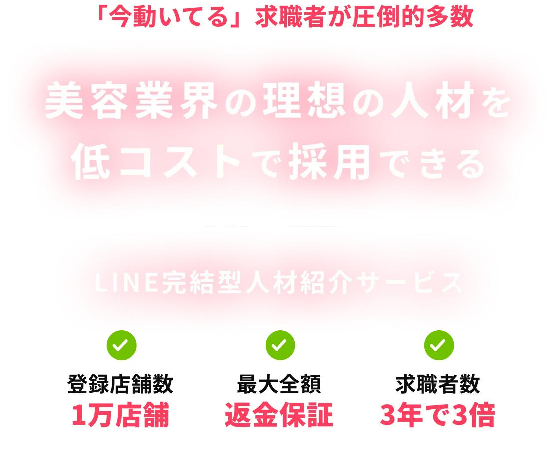「今動いてる」求職者が圧倒的多数 美容業界の理想の人材を低コストで採用できる LINE完結型人材紹介サービス 登録店舗数1万店舗 / 最大全額 返金保証 / 求職者数 3年で3倍